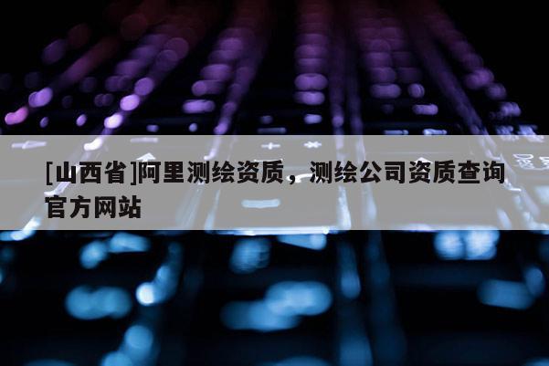 [山西省]阿里测绘资质，测绘公司资质查询官方网站