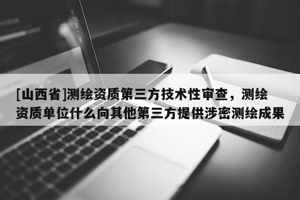[山西省]测绘资质第三方技术性审查，测绘资质单位什么向其他第三方提供涉密测绘成果