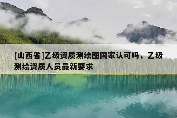 [山西省]乙级资质测绘图国家认可吗，乙级测绘资质人员最新要求
