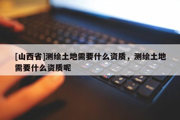 [山西省]测绘土地需要什么资质，测绘土地需要什么资质呢
