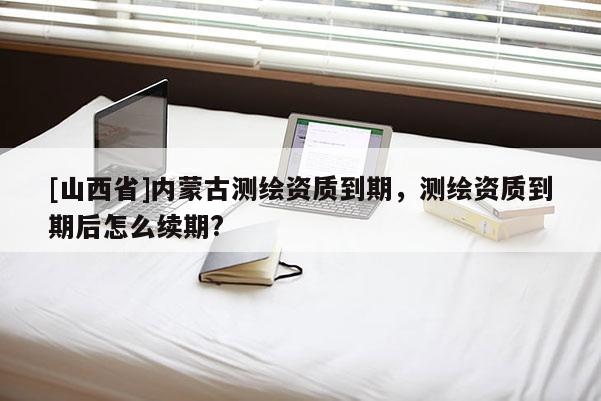 [山西省]内蒙古测绘资质到期，测绘资质到期后怎么续期?