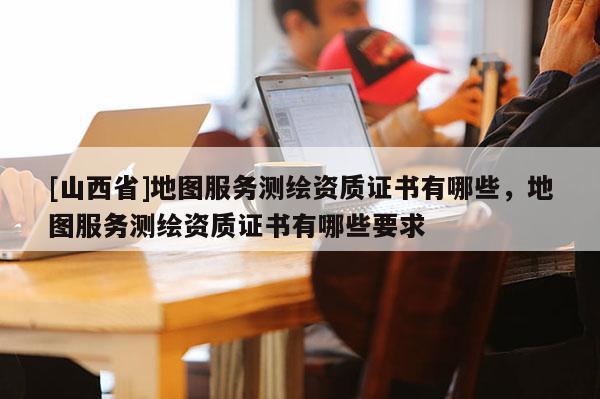 [山西省]地图服务测绘资质证书有哪些，地图服务测绘资质证书有哪些要求