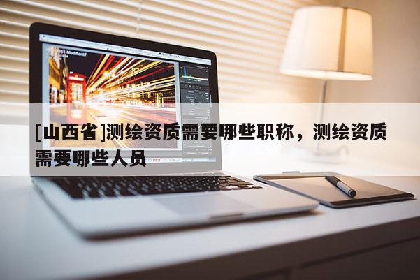 [山西省]测绘资质需要哪些职称，测绘资质需要哪些人员