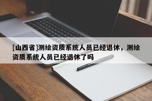 [山西省]测绘资质系统人员已经退休，测绘资质系统人员已经退休了吗