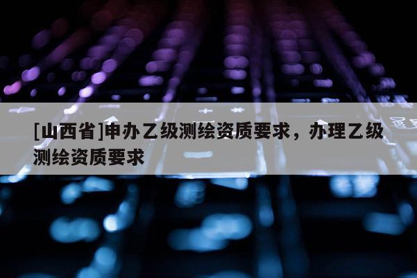 [山西省]申办乙级测绘资质要求，办理乙级测绘资质要求