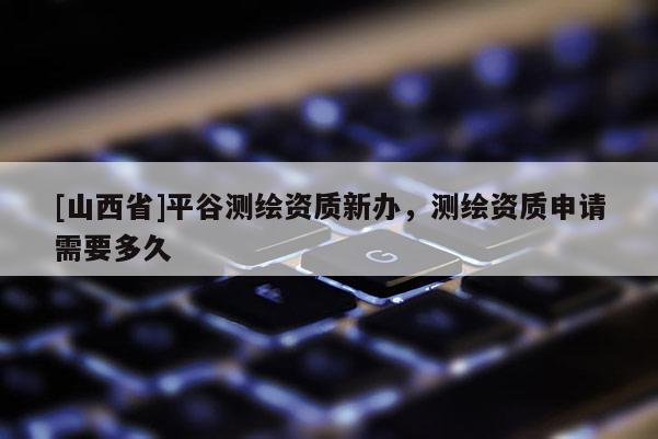 [山西省]平谷测绘资质新办，测绘资质申请需要多久