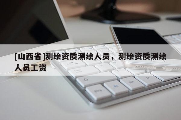 [山西省]测绘资质测绘人员，测绘资质测绘人员工资