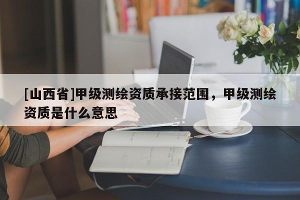 [山西省]甲级测绘资质承接范围，甲级测绘资质是什么意思