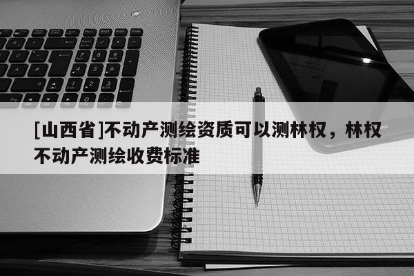 [山西省]不动产测绘资质可以测林权，林权不动产测绘收费标准
