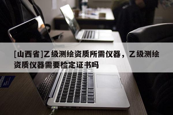 [山西省]乙级测绘资质所需仪器，乙级测绘资质仪器需要检定证书吗