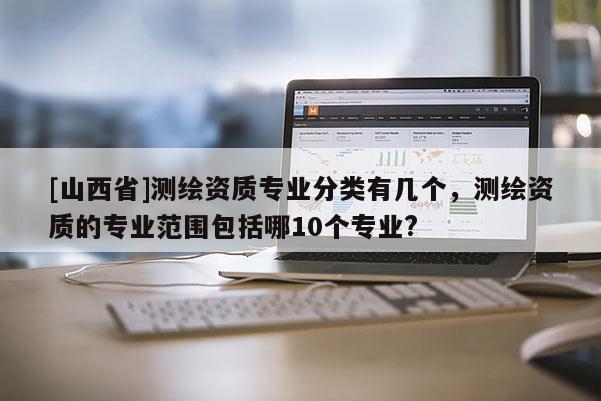 [山西省]测绘资质专业分类有几个，测绘资质的专业范围包括哪10个专业?