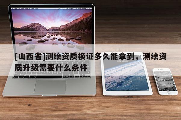 [山西省]测绘资质换证多久能拿到，测绘资质升级需要什么条件