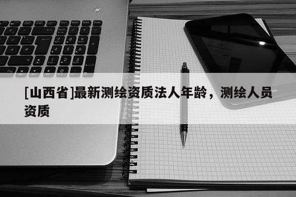 [山西省]最新测绘资质法人年龄，测绘人员资质