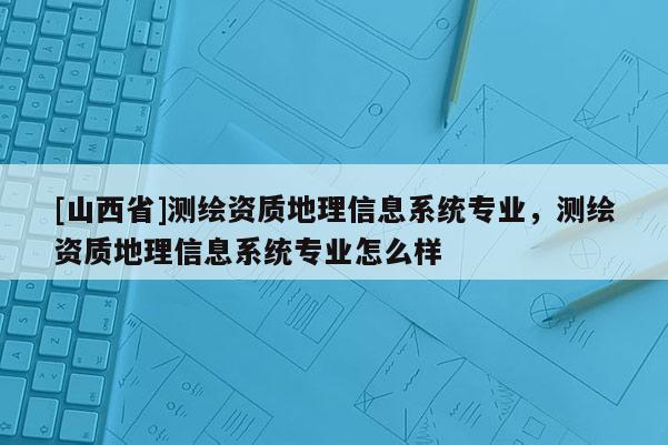 [山西省]测绘资质地理信息系统专业，测绘资质地理信息系统专业怎么样