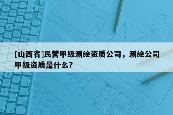 [山西省]民营甲级测绘资质公司，测绘公司甲级资质是什么?
