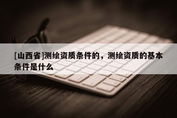 [山西省]测绘资质条件的，测绘资质的基本条件是什么
