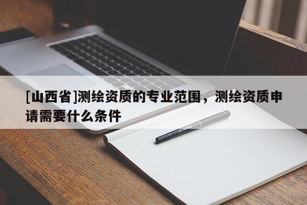 [山西省]测绘资质的专业范围，测绘资质申请需要什么条件