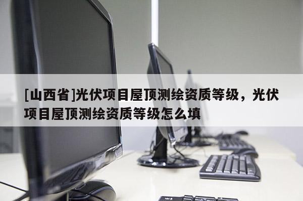 [山西省]光伏项目屋顶测绘资质等级，光伏项目屋顶测绘资质等级怎么填