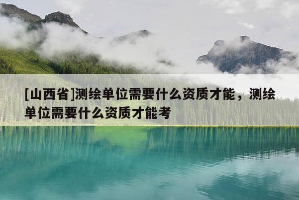 [山西省]测绘单位需要什么资质才能，测绘单位需要什么资质才能考