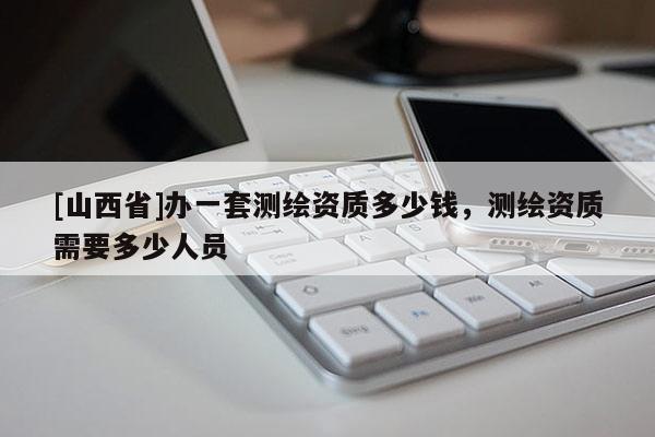 [山西省]办一套测绘资质多少钱，测绘资质需要多少人员