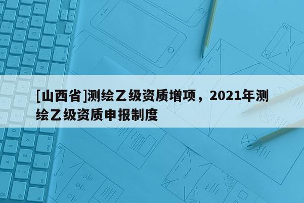 [山西省]测绘乙级资质增项，2021年测绘乙级资质申报制度