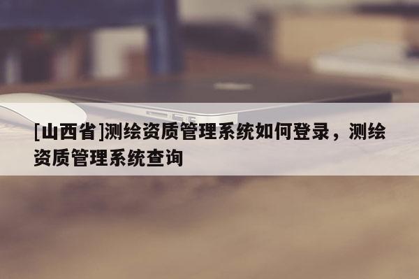 [山西省]测绘资质管理系统如何登录，测绘资质管理系统查询