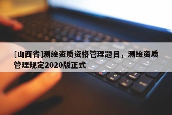 [山西省]测绘资质资格管理题目，测绘资质管理规定2020版正式