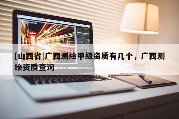 [山西省]广西测绘甲级资质有几个，广西测绘资质查询