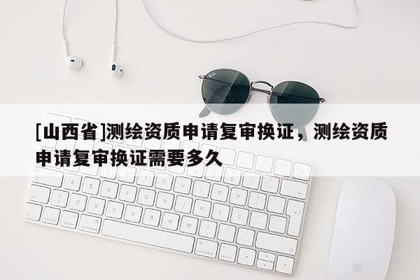 [山西省]测绘资质申请复审换证，测绘资质申请复审换证需要多久
