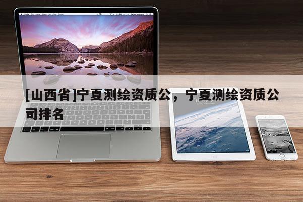 [山西省]宁夏测绘资质公，宁夏测绘资质公司排名