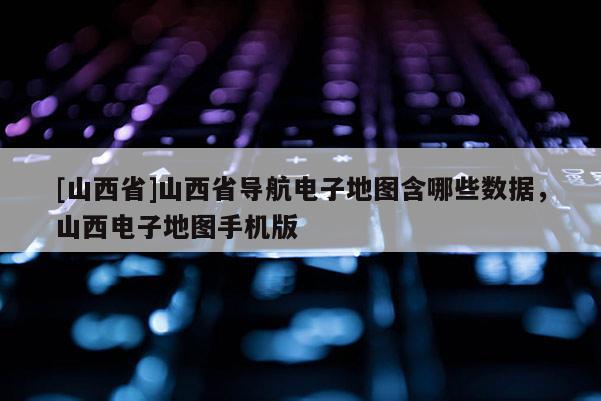 [山西省]山西省导航电子地图含哪些数据，山西电子地图手机版