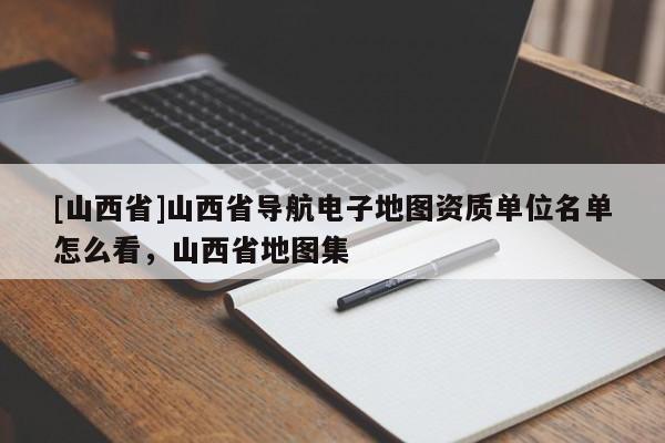 [山西省]山西省导航电子地图资质单位名单怎么看，山西省地图集