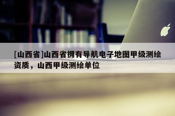 [山西省]山西省拥有导航电子地图甲级测绘资质，山西甲级测绘单位