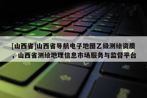 [山西省]山西省导航电子地图乙级测绘资质，山西省测绘地理信息市场服务与监督平台