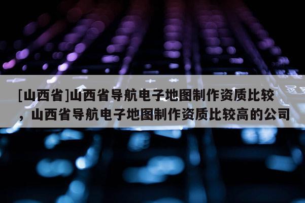 [山西省]山西省导航电子地图制作资质比较，山西省导航电子地图制作资质比较高的公司