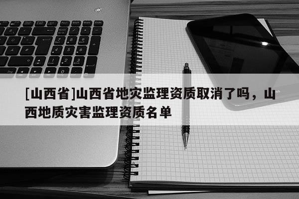 [山西省]山西省地灾监理资质取消了吗，山西地质灾害监理资质名单