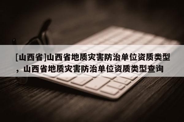 [山西省]山西省地质灾害防治单位资质类型，山西省地质灾害防治单位资质类型查询