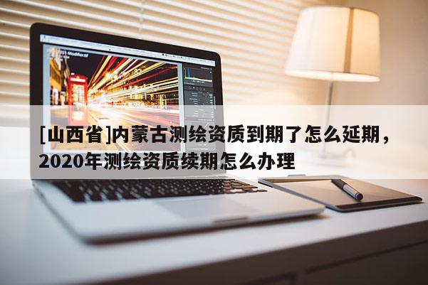 [山西省]内蒙古测绘资质到期了怎么延期，2020年测绘资质续期怎么办理