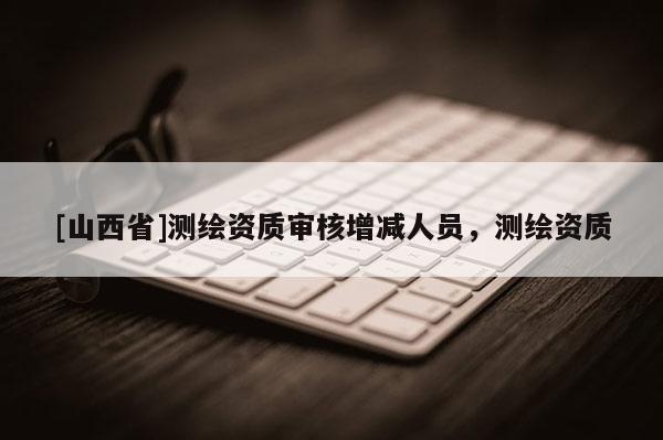 [山西省]测绘资质审核增减人员，测绘资质