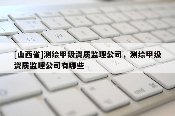 [山西省]测绘甲级资质监理公司，测绘甲级资质监理公司有哪些