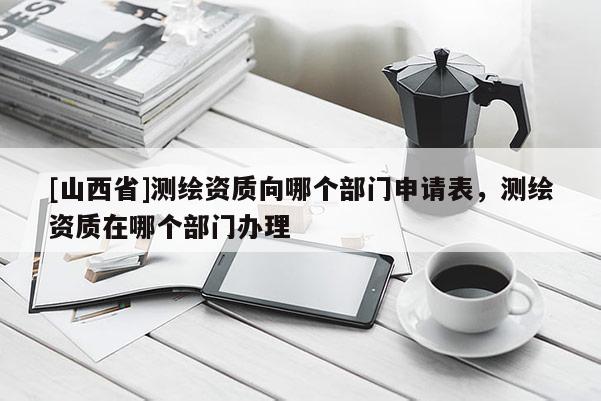 [山西省]测绘资质向哪个部门申请表，测绘资质在哪个部门办理