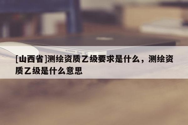 [山西省]测绘资质乙级要求是什么，测绘资质乙级是什么意思