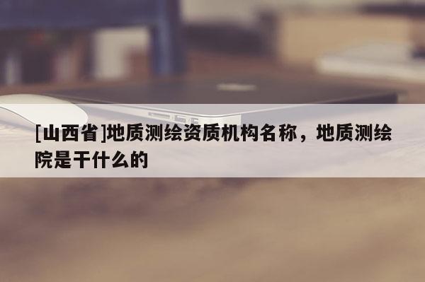 [山西省]地质测绘资质机构名称，地质测绘院是干什么的