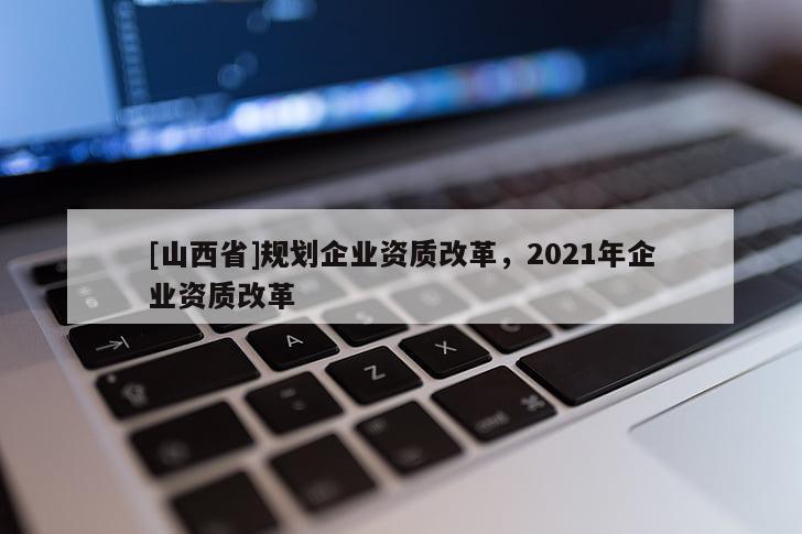 [山西省]规划企业资质改革，2021年企业资质改革